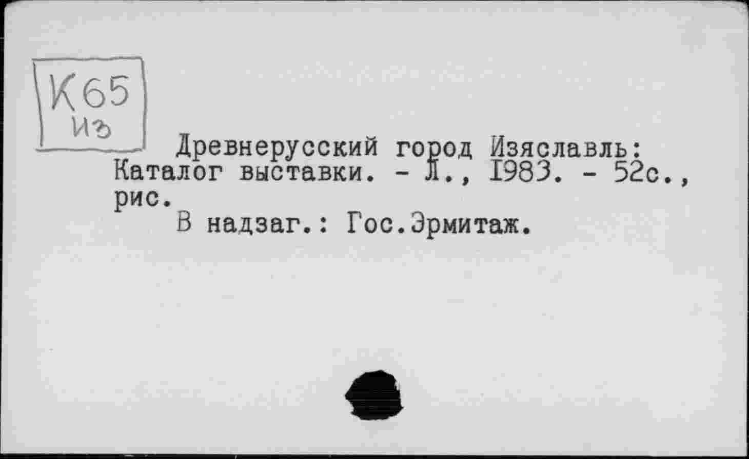 ﻿Каталог выставки рис.
Древнерусский город Изяславль: .лог выставки. - Л., 1983. - 52с.,
В надзаг.: Гос.Эрмитаж.